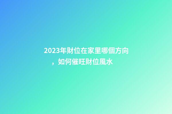 2023年財位在家里哪個方向，如何催旺財位風水
